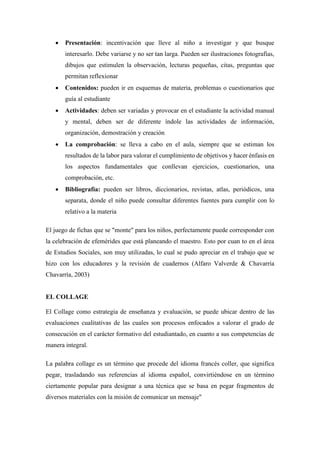 • Presentación: incentivación que lleve al niño a investigar y que busque
interesarlo. Debe variarse y no ser tan larga. Pueden ser ilustraciones fotografías,
dibujos que estimulen la observación, lecturas pequeñas, citas, preguntas que
permitan reflexionar
• Contenidos: pueden ir en esquemas de materia, problemas o cuestionarios que
guía al estudiante
• Actividades: deben ser variadas y provocar en el estudiante la actividad manual
y mental, deben ser de diferente índole las actividades de información,
organización, demostración y creación
• La comprobación: se lleva a cabo en el aula, siempre que se estiman los
resultados de la labor para valorar el cumplimiento de objetivos y hacer énfasis en
los aspectos fundamentales que conllevan ejercicios, cuestionarios, una
comprobación, etc.
• Bibliografía: pueden ser libros, diccionarios, revistas, atlas, periódicos, una
separata, donde el niño puede consultar diferentes fuentes para cumplir con lo
relativo a la materia
El juego de fichas que se "monte" para los niños, perfectamente puede corresponder con
la celebración de efemérides que está planeando el maestro. Esto por cuan to en el área
de Estudios Sociales, son muy utilizadas, lo cual se pudo apreciar en el trabajo que se
hizo con los educadores y la revisión de cuadernos (Alfaro Valverde & Chavarría
Chavarría, 2003)
EL COLLAGE
El Collage como estrategia de enseñanza y evaluación, se puede ubicar dentro de las
evaluaciones cualitativas de las cuales son procesos enfocados a valorar el grado de
consecución en el carácter formativo del estudiantado, en cuanto a sus competencias de
manera integral.
La palabra collage es un término que procede del idioma francés coller, que significa
pegar, trasladando sus referencias al idioma español, convirtiéndose en un término
ciertamente popular para designar a una técnica que se basa en pegar fragmentos de
diversos materiales con la misión de comunicar un mensaje"
 