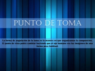 PUNTO DE TOMA
La forma de angulación de la toma es la manera en que organizamos la composición.
El punto de vista podrá cambiar haciendo que el ojo humano vea las imágenes de una
forma poco habitual.
 