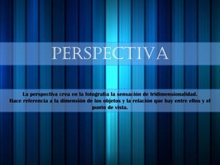 PERSPECTIVA
La perspectiva crea en la fotografía la sensación de tridimensionalidad.
Hace referencia a la dimensión de los objetos y la relación que hay entre ellos y el
punto de vista.
 
