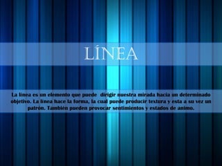 línea
La línea es un elemento que puede dirigir nuestra mirada hacia un determinado
objetivo. La línea hace la forma, la cual puede producir textura y esta a su vez un
patrón. También pueden provocar sentimientos y estados de animo.
 