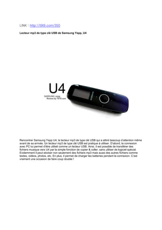 LINK : http://t9t9.com/350

Lecteur mp3 de type clé USB de Samsung Yepp, U4




Rencontrer Samsung Yepp U4, le lecteur mp3 de type clé USB qui a attiré beacoup d’attention même
avant de sa arrivée. Un lecteur mp3 de type clé USB est pratique à utiliser. D’abord, la connexion
avec PC lui permet d’être utilisê comme un lecteur USB. Ainsi, il est possible de transférer des
fichiers musique vers U4 par la simple fonction de copier & coller, sans utiliser de logiciel spécial.
Evidemment il peut stocker non seulement des fichiers mp3 mais aussi des autres fichiers comme
textes, vidéos, photos, etc. En plus, il permet de charger les batteries pendant la connexion. C’est
vraiment une occasion de faire coup double !
 