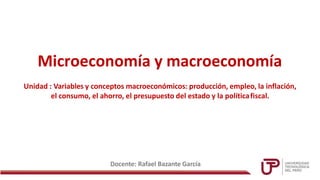 Microeconomía y macroeconomía
Docente: Rafael Bazante García
Unidad : Variables y conceptos macroeconómicos: producción, empleo, la inflación,
el consumo, el ahorro, el presupuesto del estado y la políticafiscal.
 