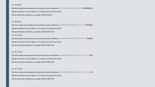 p= 16+6=22
Entonces nuestra nueva máscara de la primera red que se obtiene es : 11111111.11111111.11111100.00000000
Donde los primeros 16 son redes, el 1 la subred y los ceros son el host.
Ahora convertimos a decimal y nos queda: 255.255.252.0
p= 16+9=25
Entonces nuestra nueva máscara de la primera red que se obtiene es : 11111111.11111111.11111111.10000000
Donde los primeros 16 son redes, el 1 la subred y los ceros son el host.
Ahora convertimos a decimal y nos queda: 255.255.255.128
p= 16+10=26
Entonces nuestra nueva máscara de la primera red que se obtiene es : 11111111.11111111.11111111.11000000
Donde los primeros 16 son redes, el 1 la subred y los ceros son el host.
Ahora convertimos a decimal y nos queda: 255.255.255.192
p= 16+13=29
Entonces nuestra nueva máscara de la primera red que se obtiene es : 11111111.11111111.11111111.11111000
Donde los primeros 16 son redes, el 1 la subred y los ceros son el host.
Ahora convertimos a decimal y nos queda: 255.255.255.248
p= 16+14=30
Entonces nuestra nueva máscara de la primera red que se obtiene es : 11111111.11111111.11111111.11111100
Donde los primeros 16 son redes, el 1 la subred y los ceros son el host.
Ahora convertimos a decimal y nos queda: 255.255.255.252
 