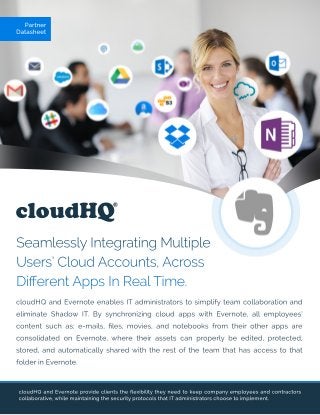 cloudHQ
SeamlesslyIntegratingMultiple
Users’CloudAccounts,Across
DiﬀerentAppsInRealTime.
cloudHQandEvernoteprovideclientstheﬂexibilitytheyneedtokeepcompanyemployeesandcontractors
collaborative,whilemaintainingthesecurityprotocolsthatITadministratorschoosetoimplement.
Partner
Datasheet
cloudHQandEvernoteenablesITadministratorstosimplifyteam collaborationand
eliminateShadow IT.BysynchronizingcloudappswithEvernote,allemployees’
contentsuchas;e-mails,ﬁles,movies,andnotebooksfrom theirotherappsare
consolidatedonEvernote,wheretheirassetscanproperlybeedited,protected,
stored,andautomaticallysharedwiththerestoftheteam thathasaccesstothat
folderinEvernote.
 