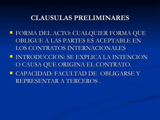 CLAUSULAS PRELIMINARES FORMA DEL ACTO: CUALQUIER FORMA QUE OBLIGUE A LAS PARTES ES ACEPTABLE EN LOS CONTRATOS INTERNACIONALES  INTRODUCCION: SE EXPLICA LA INTENCION O CAUSA QUE ORIGINA EL CONTRATO. CAPACIDAD: FACULTAD DE  OBLIGARSE Y REPRESENTAR A TERCEROS . 