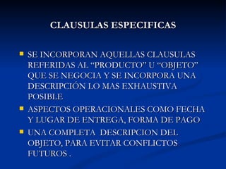 CLAUSULAS ESPECIFICAS SE INCORPORAN AQUELLAS CLAUSULAS REFERIDAS AL “PRODUCTO” U “OBJETO” QUE SE NEGOCIA Y SE INCORPORA UNA DESCRIPCIÓN LO MAS EXHAUSTIVA POSIBLE  ASPECTOS OPERACIONALES COMO FECHA Y LUGAR DE ENTREGA, FORMA DE PAGO UNA COMPLETA  DESCRIPCION DEL OBJETO, PARA EVITAR CONFLICTOS FUTUROS . 