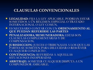 CLAUSULAS CONVENCIONALES LEGALIDAD:  FIJA LA LEY APLICABLE. PODRIAN ESTAR SOMETIDOS A UN RÉGIMEN ESPECIAL O TRATADO INTERNACIONAL O LEY COMUN. ES NECESARIO CONTAR CON UN  ORDENAMIENTO AL QUE PUEDAN REFERIRSE LAS PARTES PENALIZADORA/REMUNERADORA:  ESTAS SON CLAUSULAS COMPLEMENTARIAS Y DE COMPENSACION. JURISDICCION:  JUECES O TRIBUNALES A LOS QUE LAS PARTES SE SOMETEN PARA DILUCIDAR O RESOLVER CUALQUIER CONFLICTO . CONTINGENCIA:  REFERIDAS A AQUELLAS SITUACIONES INESPERADAS. ARBITRAJE:  SOMETER CUALQUIER DISPUTA A UN COMPONEDOR AMIGABLE. 