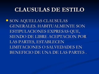 CLAUSULAS DE ESTILO SON AQUELLAS CLAUSULAS GENERALES. HABITUALMENTE SON ESTIPULACIONES EXPRESAS QUE, SIENDO DE LIBRE ACEPTACION POR LAS PARTES, ESTABLECEN LIMITACIONES O SALVEDADES EN BENEFICIO DE UNA DE LAS PARTES . 