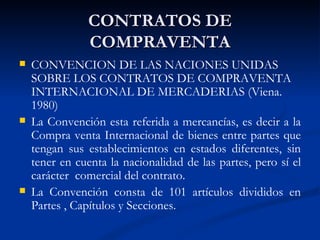 CONTRATOS DE COMPRAVENTA CONVENCION DE LAS NACIONES UNIDAS SOBRE LOS CONTRATOS DE COMPRAVENTA INTERNACIONAL DE MERCADERIAS (Viena. 1980) La Convención esta referida a mercancías, es decir a la Compra venta Internacional de bienes entre partes que tengan sus establecimientos en estados diferentes, sin tener en cuenta la nacionalidad de las partes, pero sí el carácter  comercial del contrato. La Convención consta de 101 artículos divididos en Partes , Capítulos y Secciones. 