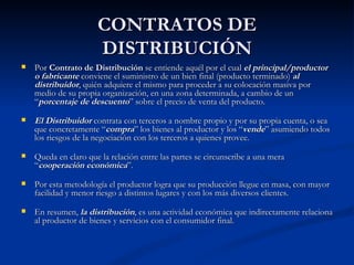 CONTRATOS DE DISTRIBUCIÓN Por  Contrato de Distribución  se entiende aquél por el cual  el principal/productor o fabricante  conviene el suministro de un bien final (producto terminado)  al distribuidor , quién adquiere el mismo para proceder a su colocación masiva por medio de su propia organización, en una zona determinada, a cambio de un “ porcentaje de descuento ” sobre el precio de venta del producto. El Distribuidor  contrata con terceros a nombre propio y por su propia cuenta, o sea que concretamente “ compra ” los bienes al productor y los “ vende ” asumiendo todos los riesgos de la negociación con los terceros a quienes provee. Queda en claro que la relación entre las partes se circunscribe a una mera “ cooperación económica ”. Por esta metodología el productor logra que su producción llegue en masa, con mayor facilidad y menor riesgo a distintos lugares y con los más diversos clientes. En resumen,  la distribución , es una actividad económica que indirectamente relaciona al productor de bienes y servicios con el consumidor final. 