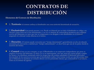 CONTRATOS DE DISTRIBUCIÓN Elementos del Contrato de Distribución 1.  Territorio :  el contrato atribuye al distribuidor una zona territorial determinada de actuación. 2.  Exclusividad :  Esta puede pactarse o no. Puede ser bilateral: por un lado el distribuidor se obliga a no efectuar ventas fuera de la zona determinada y a su vez se abstiene de comercializar productos que compitan con los del fabricante; en tanto que éste se compromete a no designar a otro distribuidor en el territorio asegurado ni a efectuar ventas directas en el mismo.  3.  Duración :  el Contrato puede convenirse por “tiempo determinado”; generalmente un año; sin cláusula automática de renovación o también por “tiempo indeterminado”, es decir hasta que una de las partes decida la rescisión del mismo. 4.  Control :  la base en este concepto, es que el Distribuidor es un empresario independiente que pone su empresa al servicio del fabricante. Es decir, no es un representante, sino que actúa por cuenta propia; compra los bienes y los distribuye asumiendo todos los riesgos que ello acarrea, quedando el fabricante/proveedor desvinculado de las sucesivas reventas que el intermediario realice. Esta ventaja resulta ser una desventaja; dado que el fabricante no mantiene un contacto directo con los potenciales clientes que comercializan su producto; como en el contrato de agencia. 
