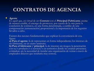 CONTRATOS DE AGENCIA Agente Es aquél que, en virtud de un  Contrato  con el  Principal/Fabricante , asume de manera estable, el encargo de promover, por cuenta de la otra parte la conclusión de contratos, en una forma determinada, a cambio de una compensación (remuneración) proporcional a la importancia de los negocios llevados a cabo. Existen dos razones fundamentales que explican la conveniencia de esta figura: a) Para el agente , la de representar; en forma independiente; los intereses de un fabricante, en un cierto territorio. b) Para el fabricante / principal , la de intentar; sin riesgos; la penetración con su/s producto/s o servicio/s en territorios donde no estaban presentes; evitándose así, la necesidad de instalar una organización de ventas a través de empleados directos que resultaría muy costosa. 