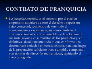 CONTRATO DE FRANQUICIA La franquicia comercial , es el contrato por el cual un empresario adquiere de otro el derecho a repetir un éxito comercial, recibiendo de éste todo el conocimiento y experiencia, así como también el aprovisionamiento de los inmuebles, o la selección de sus instalaciones, el suministro de los productos y, en definitiva, absolutamente todo lo que conforma una determinada actividad comercial exitosa, para que luego de la preparación suficiente pueda dirigirla, cumpliendo con normas de dirección muy estrictas, repitiendo el éxito ya logrado.  