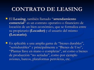 CONTRATO DE LEASING El  Leasing , también llamado “ arrendamiento comercial ” es un contrato operativo o financiero de locación de un bien económico, que se formaliza entre su propietario  (Locador)  y el usuario del mismo  (Locatario) . Es aplicable a una amplia gama de “bienes durables”, “semidurables” y principalmente a “Bienes de Uso”, “Plantas llave en mano o completas”, así como a bienes de producción “no seriadas”, como por ejemplo aviones, barcos, plataformas petroleras, etc. 