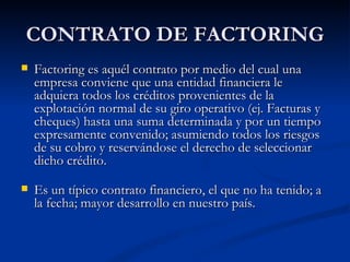 CONTRATO DE FACTORING Factoring es aquél contrato por medio del cual una empresa conviene que una entidad financiera le adquiera todos los créditos provenientes de la explotación normal de su giro operativo (ej. Facturas y cheques) hasta una suma determinada y por un tiempo expresamente convenido; asumiendo todos los riesgos de su cobro y reservándose el derecho de seleccionar dicho cr édito . Es un típico contrato financiero, el que no ha tenido; a la fecha; mayor desarrollo en nuestro país. 