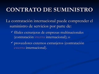 CONTRATO DE SUMINISTRO La contratación internacional puede comprender el suministro de servicios por parte de: filiales extranjeras de empresas multinacionales (contratación  interna  internacional); o proveedores externos extranjeros (contratación  externa  internacional). 