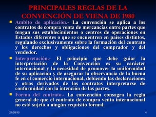 PRINCIPALES REGLAS DE LA CONVENCIÓN DE VIENA DE 1980 21/09/10 Ámbito de aplicación.-  La convención se aplica a los contratos de compra venta de mercancías entre partes que tengan sus establecimientos o centros de operaciones en Estados diferentes o que se encuentren en países distintos, regulando exclusivamente sobre la formación del contrato y los derechos y obligaciones del comprador y del vendedor.  Interpretación.-  El principio que debe guiar la interpretación de la Convención es su carácter internacional y la necesidad de promover la uniformidad de su aplicación y de asegurar la observancia de la buena fe en el comercio internacional, debiendo las declaraciones y otros derivados de los contratos interpretarse de conformidad con la intención de las partes. Forma del contrato.-  La convención consagra la regla general de que el contrato de compra venta internacional no está sujeto a ningún requisito formal. 