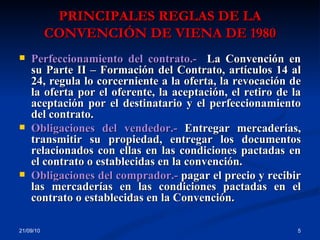 PRINCIPALES REGLAS DE LA CONVENCIÓN DE VIENA DE 1980 21/09/10 Perfeccionamiento del contrato.-  La Convención en su Parte II – Formación del Contrato, artículos 14 al 24, regula lo corcerniente a la oferta, la revocación de la oferta por el oferente, la aceptación, el retiro de la aceptación por el destinatario y el perfeccionamiento del contrato. Obligaciones del vendedor.-  Entregar mercaderías, transmitir su propiedad, entregar los documentos relacionados con ellas en las condiciones pactadas en el contrato o establecidas en la convención. Obligaciones del comprador.-  pagar el precio y recibir las mercaderías en las condiciones pactadas en el contrato o establecidas en la Convención.  