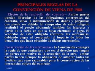 PRINCIPALES REGLAS DE LA CONVENCIÓN DE VIENA DE 1980 21/09/10 Efectos de la resolución del contrato.- A mbas partes quedan liberadas de las obligaciones emergentes del contrato, salvo la indemnización de daños y perjuicios que pueda ser debida. El comprador de estar obligado restituirá el precio abonando también los intereses a partir de la fecha en que se haya efectuado el pago. El vendedor de estar obligado restituirá las mercancías, debiendo pagar al comprador el importe de todos los beneficios que haya obtenido de dichas mercancías.  Conservación de las mercancías.-  la Convención consagra la regla de que cualquiera que sea el derecho que tengan las partes con motivo de la actuación de la otra,  ambas partes tienen siempre la obligación de adoptar todas las medidas que sean razonables para la conservación de las mercancías objeto del contrato. 