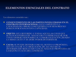 ELEMENTOS ESENCIALES DEL CONTRATO   Los elementos esenciales son : CONSENTIMIENTO DE LAS PARTES INVOLUCRADAS EN EL CONTRATO INTERNACIONAL:  LLEVA IMPLÍCITO LA CAPACIDAD DE OBRAR, COMO EJEMPLO LOS MENORES NO POSEEN POR SÍ SOLOS ESTA CAPACIDAD.  OBJETO : ESTA REFERIDO A TODAS AQUELLAS COSAS QUE SEAN SUSCEPTIBLES DE  NEGOCIAR O COMERCIALIZAR, POR TANTO DEBERÁ SER POSIBLE SU COMERCIALIZACIÓN ,SIENDO LA MISMA LICITA Y SE DEBE PODER DETERMINAR. CAUSA:  SE PUEDE DEFINIR COMO EL MOTIVO O PROPÓSITO, QUE DA LUGAR A LA OBLIGACIÓN, DE ALCANZAR UN DETERMINADO RESULTADO CON EL NEGOCIO PROPUESTO. ES LA RAZÓN O CAUSA DEL CONTRATO 