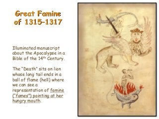 Great Famine
of 1315–1317
Illuminated manuscript
about the Apocalypse in a
Bible of the 14th Century.
The “Death” sits on lion
whose long tail ends in a
ball of flame (hell) where
we can see a
representation of famine
(“fames") pointing at her
hungry mouth.
 