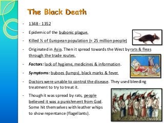 - 1348 - 1352
- Epidemic of the bubonic plague.
- Killed ⅓ of European population (≈ 25 million people)
- Originated in Asia. Then it spread towards the West by rats & fleas
through the trade routes.
- Factors: lack of hygiene, medicines & information.
- Symptoms: buboes (lumps), black marks & fever.
- Doctors were unable to control the disease. They used bleeding
treatment to try to treat it.
The Black Death
- Though it was spread by rats, people
believed it was a punishment from God.
Some hit themselves with leather whips
to show repentance (flagellants).
 