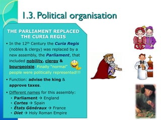 1.3. Political organisation
THE PARLIAMENT REPLACED
THE CURIA REGIS
 In the 12th Century the Curia Regis
(nobles & clergy) was replaced by a
new assembly, the Parliament, that
included nobility, clergy &
bourgeoisie. Finally “normal”
people were politically represented!!!
 Function: advise the king &
approve taxes.
 Different names for this assembly:
• Parliament  England
• Cortes  Spain
• États Généraux  France
• Diet  Holy Roman Empire
 