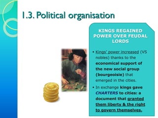 1.3. Political organisation
KINGS REGAINED
POWER OVER FEUDAL
LORDS
 Kings’ power increased (VS
nobles) thanks to the
economical support of
the new social group
(bourgeoisie) that
emerged in the cities.
 In exchange kings gave
CHARTERS to cities: a
document that granted
them liberty & the right
to govern themselves.
 
