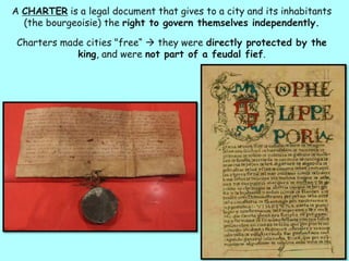 A CHARTER is a legal document that gives to a city and its inhabitants
(the bourgeoisie) the right to govern themselves independently.
Charters made cities "free“  they were directly protected by the
king, and were not part of a feudal fief.
 