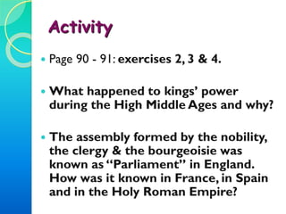 Activity 2
 Page 90 - 91: exercises 2, 3 & 4.
 What happened to kings’ power
during the High Middle Ages and why?
 The assembly formed by the nobility,
the clergy & the bourgeoisie was
known as “Parliament” in England.
How was it known in France, in Spain
and in the Holy Roman Empire?
 