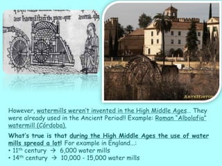 However, watermills weren’t invented in the High Middle Ages… They
were already used in the Ancient Period!! Example: Roman “Albolafia”
watermill (Córdoba).
What’s true is that during the High Middle Ages the use of water
mills spread a lot! For example in England...:
• 11th century  6,000 water mills
• 14th century  10,000 - 15,000 water mills
 