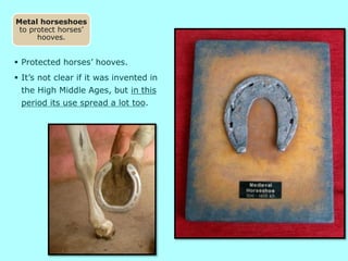  Protected horses’ hooves.
 It’s not clear if it was invented in
the High Middle Ages, but in this
period its use spread a lot too.
Metal horseshoes
to protect horses’
hooves.
 
