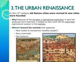 3. MEDIEVAL CITIES
In the 11th century urban life was restored: old Roman cities
were revived & new cities were founded.
• WHY? Because of the increase in agricultural production  each
fief produced more food than what it needed, so they could sell
the extra food (agricultural surplus) in the markets. This
favoured the development of trade & crafts, main economic
activities developed in the cities.
 