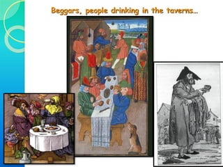 • Medieval cities were crowded, busy, noisy & dirty places:
Narrow, dirty & unpaved streets.
There were no sewerage systems. Rubbish was thrown out of the window,
and rats & parasites proliferated so infectious diseases were common.
Fires were common because most houses were built with wood & mud.
In the streets you could find all kinds of people & things happening…
 Artisans working
& traders selling
their products
 Puppeteers,
jesters,
minstrels &
troubadours
performing
 Beggars begging
 Animals running
about
 