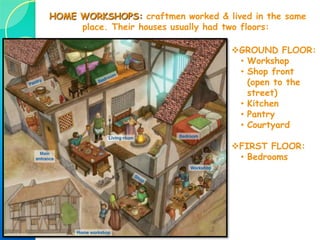 4.2. GUILDS & CRAFTSMEN
Function of the guilds:
 Control the production: guilds controlled the quality & quantity of their
products (decided raw materials used, manufacturing processes…), regulated
prices of the products & the salaries of its workers.  they avoided
competition so that everything cost the same in every shop!!!
 Protect their members (helped guild’s members in case of illness, death…)
3 categories:
 Master craftesman  owner of the workshop. Expert in his craft.
 Journeymen (or officers)  received a salary for their works. Could
become a master if he produced a “masterpiece”.
 Apprentices  Learning the craft. Not paid. Lived in the master’s house.
Artisans were organized in GUILDS: associations of artisans
who practiced the same craft. Each craft had its own guild.
 