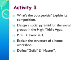 MEDIEVAL GUILDS:
- Kept the “mysteries” (know-how) of their craft.
- Were established by a charter given by the city.
- Held the monopoly on trade in its craft within the city: it was
forbidden by law for an artisan to run a business if he wasn’t a member
of its corresponding guild.
- Aimed to reduce free competition.
 