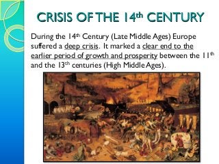 CRISIS OF THE 14th CENTURY
During the 14th Century (Late Middle Ages) Europe
suffered a deep crisis. It marked a clear end to the
earlier period of growth and prosperity between the 11th
and the 13th centuries (High Middle Ages).
 
