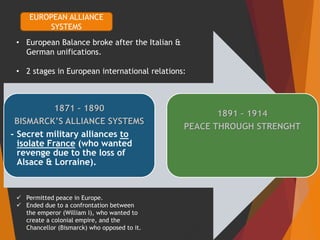 1871 – 1890
BISMARCK’S ALLIANCE SYSTEMS
- Secret military alliances to
isolate France (who wanted
revenge due to the loss of
Alsace & Lorraine).
1891 – 1914
PEACE THROUGH STRENGHT
EUROPEAN ALLIANCE
SYSTEMS
• European Balance broke after the Italian &
German unifications.
• 2 stages in European international relations:
 Permitted peace in Europe.
 Ended due to a confrontation between
the emperor (William I), who wanted to
create a colonial empire, and the
Chancellor (Bismarck) who opposed to it.
 