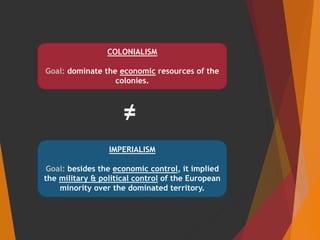 IMPERIALISM
Goal: besides the economic control, it implied
the military & political control of the European
minority over the dominated territory.
COLONIALISM
Goal: dominate the economic resources of the
colonies.
≠
 