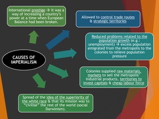CAUSES OF
IMPERIALISM
Allowed to control trade routes
& strategic territories
Reduced problems related to the
population growth (e.g.:
unemployment)  excess population
emigrated from the metropolis to the
colonies to relieve population
pressure
Colonies supplied raw materials,
markets to sell the metropolis’
industrial products, territories to
invest capitals & cheap labour force
Spread of the idea of the superiority of
the white race & that its mission was to
“civilise” the rest of the world (social
Darwinism).
International prestige  it was a
way of increasing a country’s
power at a time when European
Balance had been broken.
 