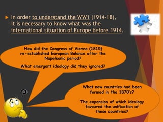  In order to understand the WW1 (1914-18),
it is necessary to know what was the
international situation of Europe before 1914.
What new countries had been
formed in the 1870’s?
The expansion of which ideology
favoured the unification of
these countries?
How did the Congress of Vienna (1815)
re-established European Balance after the
Napoleonic period?
What emergent ideology did they ignored?
 