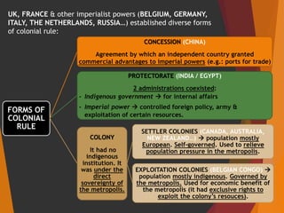 UK, FRANCE & other imperialist powers (BELGIUM, GERMANY,
ITALY, THE NETHERLANDS, RUSSIA…) established diverse forms
of colonial rule:
FORMS OF
COLONIAL
RULE
CONCESSION (CHINA)
Agreement by which an independent country granted
commercial advantages to imperial powers (e.g.: ports for trade)
PROTECTORATE (INDIA / EGYPT)
2 administrations coexisted:
- Indigenous government  for internal affairs
- Imperial power  controlled foreign policy, army &
exploitation of certain resources.
COLONY
It had no
indigenous
institution. It
was under the
direct
sovereignty of
the metropolis.
SETTLER COLONIES (CANADA, AUSTRALIA,
NEW ZEALAND…)  population mostly
European. Self-governed. Used to relieve
population pressure in the metropolis.
EXPLOITATION COLONIES (BELGIAN CONGO) 
population mostly indigenous. Governed by
the metropolis. Used for economic benefit of
the metropolis (it had exclusive rights to
exploit the colony’s resouces).
 