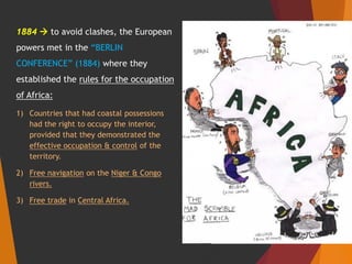 1884  to avoid clashes, the European
powers met in the “BERLIN
CONFERENCE” (1884) where they
established the rules for the occupation
of Africa:
1) Countries that had coastal possessions
had the right to occupy the interior,
provided that they demonstrated the
effective occupation & control of the
territory.
2) Free navigation on the Niger & Congo
rivers.
3) Free trade in Central Africa.
 