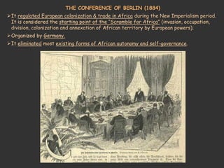 THE CONFERENCE OF BERLIN (1884)
It regulated European colonization & trade in Africa during the New Imperialism period.
It is considered the starting point of the “Scramble for Africa” (invasion, occupation,
division, colonization and annexation of African territory by European powers).
Organized by Germany.
It eliminated most existing forms of African autonomy and self-governance.
 