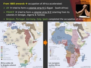 From 1885 onwards  occupation of Africa accelerated:
 UK  tried to form a colonial strip N-S (Egypt – South Africa)
 FRANCE  tried to form a colonial strip W-E (starting from its
colonies in Senegal, Algeria & Tunisia)
 Belgium, Portugal, Germany, Italy, Spain completed the occupation of Africa
COLONIAL
CONFRONTATIONS!!
 