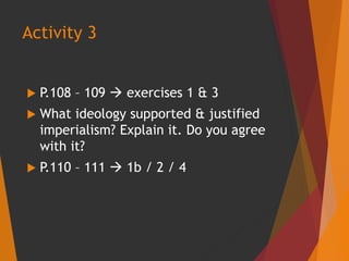  P.108 – 109  exercises 1 & 3
 What ideology supported & justified
imperialism? Explain it. Do you agree
with it?
 P.110 – 111  1b / 2 / 4
Activity 3
 