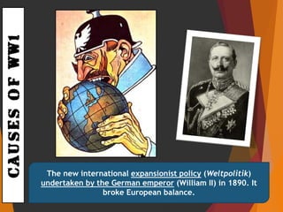 CAUSESOFWW1
The new international expansionist policy (Weltpolitik)
undertaken by the German emperor (William II) in 1890. It
broke European balance.
 