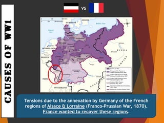 CAUSESOFWW1
Tensions due to the annexation by Germany of the French
regions of Alsace & Lorraine (Franco-Prussian War, 1870).
France wanted to recover these regions.
VS
 