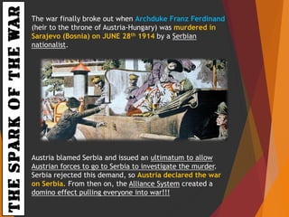 THESPARKOFTHEWAR The war finally broke out when Archduke Franz Ferdinand
(heir to the throne of Austria-Hungary) was murdered in
Sarajevo (Bosnia) on JUNE 28th 1914 by a Serbian
nationalist.
Austria blamed Serbia and issued an ultimatum to allow
Austrian forces to go to Serbia to investigate the murder.
Serbia rejected this demand, so Austria declared the war
on Serbia. From then on, the Alliance System created a
domino effect pulling everyone into war!!!
 