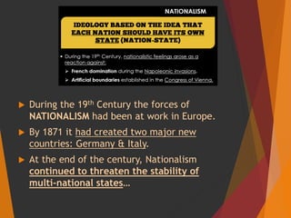  During the 19th Century the forces of
NATIONALISM had been at work in Europe.
 By 1871 it had created two major new
countries: Germany & Italy.
 At the end of the century, Nationalism
continued to threaten the stability of
multi-national states…
 
